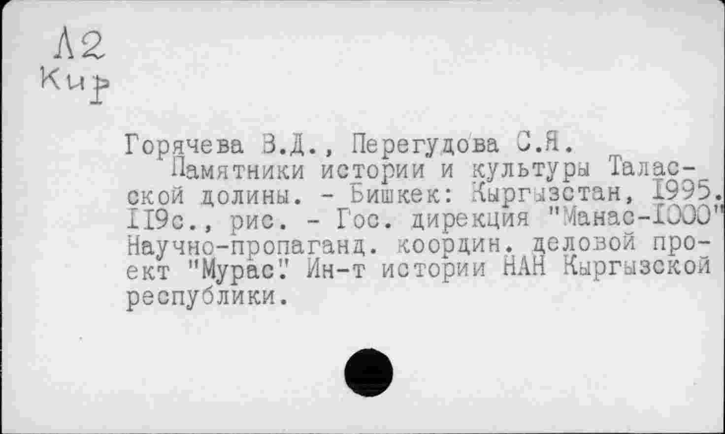 ﻿Ku јз
Горячева З.Д., Перегудова С.Я.
Памятники истории и культуры Таласской долины. - Бишкек: Кыргызстан, £995. 119с., рис. - Гос. дирекция "Манас-ХООО" Научно-пропаганд. координ. деловой проект "Мурас'.' Ин-т истории НАН Кыргызской республики.